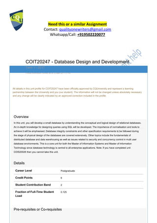Need this or a similar Assignment
Contact: qualityonewriters@gmail.com
Whatsapp/Call: +919502220077
COIT20247 - Database Design and Development
Term 1 - 2017
Profile information current as at 03-Mar-2017 21:40
All details in this unit profile for COIT20247 have been officially approved by CQUniversity and represent a learning
partnership between the University and you (our student). The information will not be changed unless absolutely necessary
and any change will be clearly indicated by an approved correction included in the profile.
General Information
Overview
In this unit, you will develop a small database by understanding the conceptual and logical design of relational databases.
An in-depth knowledge for designing queries using SQL will be developed. The importance of normalisation and tools to
achieve it will be emphasised. Database integrity constraints and other specification requirements to be followed during
the stage of physical design of the databases are covered extensively. Other topics include the fundamentals of
distributed database and data warehousing as well as issues related to security and concurrency control in multi user
database environments. This is a core unit for both the Master of Information Systems and Master of Information
Technology since database technology is central to all enterprise applications. Note: If you have completed unit
COIS20026 then you cannot take this unit.
Details
Career Level Postgraduate
Credit Points 6
Student Contribution Band 2
Fraction of Full-Time Student 0.125
Load
Pre-requisites or Co-requisites
 