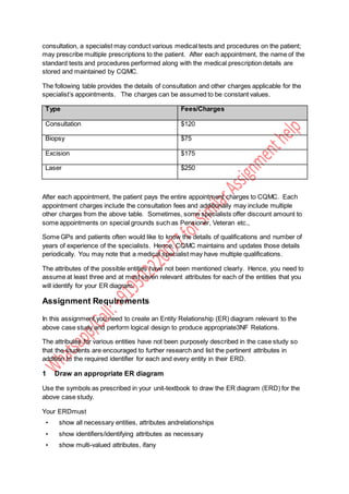consultation, a specialist may conduct various medical tests and procedures on the patient;
may prescribe multiple prescriptions to the patient. After each appointment, the name of the
standard tests and procedures performed along with the medical prescription details are
stored and maintained by CQMC.
The following table provides the details of consultation and other charges applicable for the
specialist’s appointments. The charges can be assumed to be constant values.
Type Fees/Charges
Consultation $120
Biopsy $75
Excision $175
Laser $250
After each appointment, the patient pays the entire appointment charges to CQMC. Each
appointment charges include the consultation fees and additionally may include multiple
other charges from the above table. Sometimes, some specialists offer discount amount to
some appointments on special grounds such as Pensioner, Veteran etc.,
Some GPs and patients often would like to know the details of qualifications and number of
years of experience of the specialists. Hence, CQMC maintains and updates those details
periodically. You may note that a medical specialist may have multiple qualifications.
The attributes of the possible entities have not been mentioned clearly. Hence, you need to
assume at least three and at most seven relevant attributes for each of the entities that you
will identify for your ER diagram.
Assignment Requirements
In this assignment,you need to create an Entity Relationship (ER) diagram relevant to the
above case study and perform logical design to produce appropriate3NF Relations.
The attributes for various entities have not been purposely described in the case study so
that the students are encouraged to further research and list the pertinent attributes in
addition to the required identifier for each and every entity in their ERD.
1 Draw an appropriate ER diagram
Use the symbols as prescribed in your unit-textbook to draw the ER diagram (ERD) for the
above case study.
Your ERDmust
• show all necessary entities, attributes andrelationships
• show identifiers/identifying attributes as necessary
• show multi-valued attributes, ifany
 