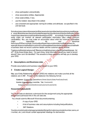 • show participation andcardinality
• show associative entities, ifappropriate
• show weak entities, if any
• use the notation described in the settext
• use consistent and appropriate naming for entities and attributes as specified in the
unit text book
Somebusinessrulesorotheraspectsofthecasestudymaynotbecleartoyouwhenyoureadthecas
e study.Ifthisisthecase,thenyoushouldeitherapproachyourlecturerortutorforclarification,oryou
maysimplymakeanassumptionandthendevelopyourERD accordingly.Forexample,thecase
study might not mention all relevant participation information (also called minimum
cardinalities). Ifso, you may make an assumption about what the minimum cardinalities
might reasonably be, and thenshow
theminyourERDaccordingly.Youshouldjustifyeachassumptionintermsofthebusiness,for
example:itisassumedthateachcustomermusthaveatleastoneorderbecauseitisassumedthatth
e business does not record customer details until the customer places anorder.
Togetyourselfstarted,askyourself,'IfIwererunningthisbusiness,whatthingsIneedtokeepa list
of?' Write those things down. For each thing, what information would you need to record
aboutit? How can it be identified? The answers to these questions will help you to develop
your ERD.
2 Assumptions and Business rules
Provide assumptions and business rules relevant to your ERD.
3 Create Logical Design:
Map your Entity Relationship diagram (ERD) into relations and make sure that all the
relations are in 3NF. Provide all the relationsin the following format:
Customer (CustomerId,customerName,Street,Suburb,State,PostCode,Email)
Invoice (InvoiceNumber,invoiceDate, Total, CustomerId)
foreignkey(CustomerId)referencesCustomer(CustomerId)
Howandwhattosubmit:
You must make an electronic submission for this assignment using the appropriate
assignment submission link in the unit web site.
You should submit a Microsoft Word documentcontaining:
• A copy of your ERD.
• A list of business rules and assumptions including theirjustifications.
• 3NF Relations
Yourdocumentshouldcontainappropriateidentifyinginformation(yourstudentnumber,name,uni
t number, etc.) and should contain appropriate headings for eachsection.
 