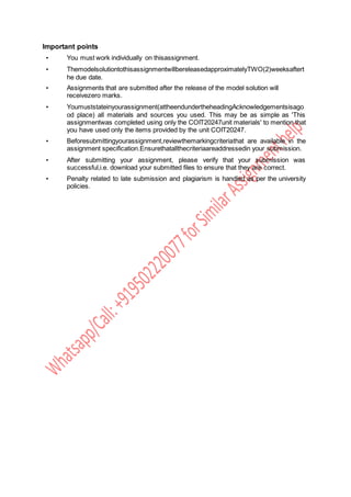 Important points
• You must work individually on thisassignment.
• ThemodelsolutiontothisassignmentwillbereleasedapproximatelyTWO(2)weeksaftert
he due date.
• Assignments that are submitted after the release of the model solution will
receivezero marks.
• Youmuststateinyourassignment(attheendundertheheadingAcknowledgementsisago
od place) all materials and sources you used. This may be as simple as 'This
assignmentwas completed using only the COIT20247unit materials' to mention that
you have used only the items provided by the unit COIT20247.
• Beforesubmittingyourassignment,reviewthemarkingcriteriathat are available in the
assignment specification.Ensurethatallthecriteriaareaddressedin your submission.
• After submitting your assignment, please verify that your submission was
successful,i.e. download your submitted files to ensure that they are correct.
• Penalty related to late submission and plagiarism is handled as per the university
policies.
 