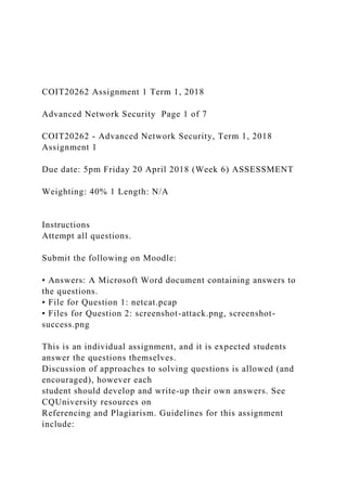 COIT20262 Assignment 1 Term 1, 2018
Advanced Network Security Page 1 of 7
COIT20262 - Advanced Network Security, Term 1, 2018
Assignment 1
Due date: 5pm Friday 20 April 2018 (Week 6) ASSESSMENT
Weighting: 40% 1 Length: N/A
Instructions
Attempt all questions.
Submit the following on Moodle:
• Answers: A Microsoft Word document containing answers to
the questions.
• File for Question 1: netcat.pcap
• Files for Question 2: screenshot-attack.png, screenshot-
success.png
This is an individual assignment, and it is expected students
answer the questions themselves.
Discussion of approaches to solving questions is allowed (and
encouraged), however each
student should develop and write-up their own answers. See
CQUniversity resources on
Referencing and Plagiarism. Guidelines for this assignment
include:
 