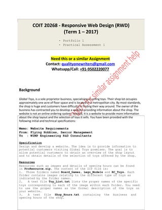 COIT 20268 - Responsive Web Design (RWD)
(Term 1 – 2017)
- Portfolio 1
- Practical Assessment 1
Need this or a similar Assignment
Contact: qualityonewriters@gmail.com
Whatsapp/Call: +91-9502220077
Background
Global Toys, is a sole proprietor business, specialising in selling toys. Their shop lot occupies
approximately one acre of floor space and is located in a metropolitan city. By most standards,
the shop is huge and customers have difficulty in finding their way around. The owner of the
business has contracted you to develop a website providing information about the shop. The
website is not an online ordering system. Instead, it is a website to provide more information
about the shop layout and the selection of toys it sells. You have been provided with the
following initial and technical specifications:
Memo: Website Requirements
From: Flying Hobbies, Senior Management
To : WIMP Engineering R&D Consultants
Specification
Design and develop a website. The idea is to provide information to
potential customers visiting Global Toys premises. The goal is to
allow potential customers to obtain an overview of the shop layout
and to obtain details of the selection of toys offered by the shop.
Resources
Resources such as images and details of opening hours can be found
in ProResource.zip. The content of the ZIP file is:
1. Three folders named Board_Games, Lego_Models and RC_Toys. Each
folder contains images relating to the different type of toys as
indicated by the folder names.
2. A text file Toy_List.txt lists the proper names of the specific
toys corresponding to each of the image within each folder. You need
to use the proper names as the formal description of the toys on
your website.
3. A text file Shop_Hours.txt containing the business and
opening hours of the shop.
 