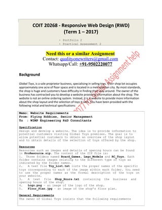 COIT 20268 - Responsive Web Design (RWD)
(Term 1 – 2017)
- Portfolio 2
- Practical Assessment 2
Need this or a similar Assignment
Contact: qualityonewriters@gmail.com
Whatsapp/Call: +91-9502220077
Background
Global Toys, is a sole proprietor business, specialising in selling toys. Their shop lot occupies
approximately one acre of floor space and is located in a metropolitan city. By most standards,
the shop is huge and customers have difficulty in finding their way around. The owner of the
business has contracted you to develop a website providing information about the shop. The
website is not an online ordering system. Instead, it is a website to provide more information
about the shop layout and the selection of toys it sells. You have been provided with the
following initial and technical specifications:
Memo: Website Requirements
From: Flying Hobbies, Senior Management
To : WIMP Engineering R&D Consultants
Specification
Design and develop a website. The idea is to provide information to
potential customers visiting Global Toys premises. The goal is to
allow potential customers to obtain an overview of the shop layout
and to obtain details of the selection of toys offered by the shop.
Resources
Resources such as images and details of opening hours can be found
in ProResource.zip. The content of the ZIP file is:
1. Three folders named Board_Games, Lego_Models and RC_Toys. Each
folder contains images relating to the different type of toys as
indicated by the folder names.
2. A text file Toy_List.txt lists the proper names of the specific
toys corresponding to each of the image within each folder. You need
to use the proper names as the formal description of the toys on
your website.
3. A text file Shop_Hours.txt containing the business and
opening hours of the shop.
4. Logo.png – an image of the logo of the shop.
5. Floor_Plan.jpg – an image of the shop’s floor plan.
General Requirements
The owner of Global Toys insists that the following requirements
 