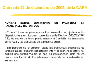 NORMAS SOBRE MOVIMIENTO DE PALMERAS EN PALMERALES HISTÓRICOS -  El movimiento de palmeras en los palmerales se ajustará a las disposiciones y restricciones contenidas en la Decisión 365/CE (776/CE), las que en un futuro pueda adoptar la Comisión, las adoptadas por la AGE y las dispuestas en la presente orden. - Sin perjuicio de lo anterior, todas las palmáceas originarias de terceros países, deberán obligatoriamente y de manera satisfactoria, cumplir una cuarentena de un año, en instalaciones fuera de las zonas de influencia de los palmerales, antes de ser introducidas en los mismos. Orden de 22 de diciembre de 2009, de la CAPA 