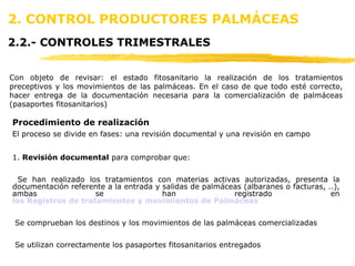 2. CONTROL PRODUCTORES PALMÁCEAS   2.2.- CONTROLES TRIMESTRALES Procedimiento de realización El proceso se divide en fases: una revisión documental y una revisión en campo 1.  Revisión documental  para comprobar que: Se han realizado los tratamientos con materias activas autorizadas, presenta la documentación referente a la entrada y salidas de palmáceas (albaranes o facturas, ..), ambas se han registrado en  los Registros de tratamientos y movimientos de Palmáceas   Se comprueban los destinos y los movimientos de las palmáceas comercializadas Se utilizan correctamente los pasaportes fitosanitarios entregados Con objeto de revisar: el estado fitosanitario la realización de los tratamientos preceptivos y los movimientos de las palmáceas. En el caso de que todo esté correcto, hacer entrega de la documentación necesaria para la comercialización de palmáceas (pasaportes fitosanitarios) 