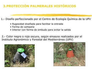 1.- Diseño perfeccionado por el Centro de Ecología Química de la UPV 3.PROTECCIÓN PALMERALES HISTÓRICOS Rugosidad diseñada para facilitar la entrada  Forma de campana Interior con forma de embudo para evitar la salida 2.- Color negro o rojo oscuro, según ensayos realizados por el Instituto Agronómico y Forestal del Mediterráneo (UPV) 