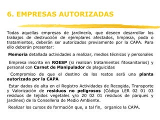 Todas aquellas empresas de jardinería, que deseen desarrollar los trabajos de destrucción de ejemplares afectados, limpieza, poda o tratamientos, deberán ser autorizados previamente por la CAPA. Para ello deberán presentar: Memoria  detallada actividades a realizar, medios técnicos y personales Empresa inscrita en  ROESP  (si realizan tratamientos fitosanitarios) y personal con  Carnet de Manipulador  de plaguicidas Compromiso de que el destino de los restos será una  planta autorizada por la CAPA Estar dados de alta en el Registro Actividades de Recogida, Transporte y Valorización de  residuos no peligrosos  (Código LER 02 01 03 residuos de tejidos vegetales y/o 20 02 01 residuos de parques y jardines) de la Conselleria de Medio Ambiente. Realizar los cursos de formación que, a tal fin,  organice la CAPA. 6. EMPRESAS AUTORIZADAS  