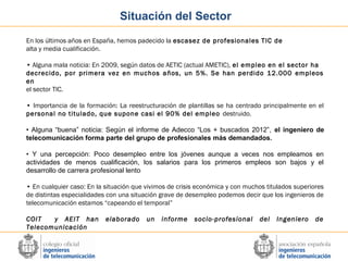 Situación del Sector
En los últimos años en España, hemos padecido la escasez de profesionales TIC de
alta y media cualificación.
• Alguna mala noticia: En 2009, según datos de AETIC (actual AMETIC), el empleo en el sector ha
decrecido, por primera vez en muchos años, un 5%. Se han perdido 12.000 empleos
en
el sector TIC.
• Importancia de la formación: La reestructuración de plantillas se ha centrado principalmente en el
personal no titulado, que supone casi el 90% del empleo destruido.
• Alguna “buena” noticia: Según el informe de Adecco “Los + buscados 2012”, el ingeniero de
telecomunicación forma parte del grupo de profesionales más demandados.
• Y una percepción: Poco desempleo entre los jóvenes aunque a veces nos empleamos en
actividades de menos cualificación, los salarios para los primeros empleos son bajos y el
desarrollo de carrera profesional lento
• En cualquier caso: En la situación que vivimos de crisis económica y con muchos titulados superiores
de distintas especialidades con una situación grave de desempleo podemos decir que los ingenieros de
telecomunicación estamos “capeando el temporal”
COIT
y AEIT han
Telecomunicación

elaborado

un

informe

socio-profesional

del

Ingeniero

de

 