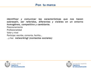 Pon tu marca

Identificar y comunicar las características que nos hacen
sobresalir, ser referidos, diferentes y visibles en un entorno
homogéneo, competitivo y cambiante.
Posicionamiento
Profesionalidad
Valor y nivel
Participa: escribe, comenta, facilita...
…y haz networking! (contactos sociales)

 