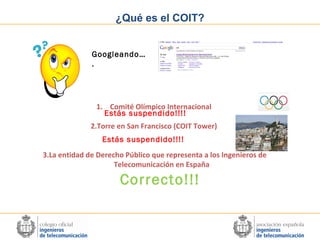 ¿Qué es el COIT?
Googleando…
.

1. Comité Olímpico Internacional
Estás suspendido!!!!
2.Torre en San Francisco (COIT Tower)
Estás suspendido!!!!
3.La entidad de Derecho Público que representa a los Ingenieros de
Telecomunicación en España

Correcto!!!

 