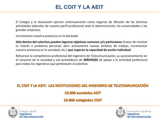 EL COIT Y LA AEIT
El Colegio y la Asociación ejercen continuamente como órganos de difusión de las distintas
actividades laborales de nuestro perfil profesional ante la administración, las universidades y las
grandes empresas.
Incrementan nuestra presencia en la Sociedad
Sólo dentro del colectivo pueden lograrse objetivos comunes y/o particulares (tratar de resolver
tu interés o problema personal, abrir activamente nuevos ámbitos de trabajo, incrementar
nuestra presencia en la sociedad, etc.) que superan la capacidad de acción individual
Refuerzan la competencia profesional del Ingeniero de Telecomunicación, su posicionamiento en
el conjunto de la sociedad y son prestadores de SERVICIOS de apoyo a la actividad profesional
para todos los ingenieros que pertenecen al colectivo.

EL COIT Y LA AEIT: LAS INSTITUCIONES DEL INGENIERO DE TELECOMUNICACIÓN
10.000 asociados AEIT
10.000 colegiados COIT

 