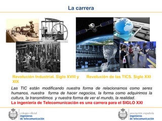 La carrera

Revolución Industrial. Siglo XVIII y
XIX

Revolución de las TICS. Siglo XXI

Las TIC están modificando nuestra forma de relacionarnos como seres
humanos, nuestra forma de hacer negocios, la forma como adquirimos la
cultura, la transmitimos y nuestra forma de ver el mundo, la realidad.
La ingeniería de Telecomunicación es una carrera para el SIGLO XXI

 