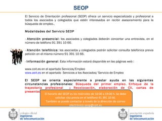 SEOP
El Servicio de Orientación profesional (SEOP) ofrece un servicio especializado y profesional a
todos los asociados y colegiados que estén interesados en recibir asesoramiento para la
búsqueda de empleo..
Modalidades del Servicio SEOP
- Atención presencial : los asociados y colegiados deberán concertar una entrevista, en el
número de teléfono 91 391 10 66.
- Atención telefónica : los asociados y colegiados podrán solicitar consulta telefónica previa
petición en el mismo número 91 391 10 66.
- Información general : Esta información estará disponible en las páginas web :
www.coit.es en el apartado Servicios/Empleo
www.aeit.es en el apartado Servicios a los Asociados/ Servicio de Empleo
El SEOP se orienta especialmente a prestar ayuda en las siguientes
circunstancias profesionales: Búsqueda del primer empleo , Enfoque de la
trayectoria profesional
y Recolocación, elaboración de CV, cartas de
presentación.
El horario del SEOP es los miércoles de 16:00 a 19:00 h. Se debe
solicitar cita previa en el teléfono 91 391 10 66.
También se puede contactar a través de la dirección de correo
electrónico seop@coit.es

 
