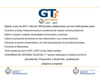 Desde Junio de 2011 más de 100 jóvenes colaborando con las instituciones para:
Contribuir al lobby institucional para la excelencia de nuestra carrera profesional
Definir y mejorar nuestras necesidades de formación y servicios
Liderar la presencia de jóvenes en las instituciones y sus Juntas directivas
Estimular el espíritu emprendedor y la internacionalización de los telecos jóvenes
Fomentar el Networking
Tener presencia como COIT y AEIT en las redes sociales
CONGRESO DE JÓVENES TELECOS ( 1ª edición celebrada en Octubre de 2012)

¡Excelencia, Proyección y desarrollo profesional!
¡Objetivo cumplido!

 