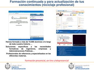 Formación continuada y para actualización de tus
conocimientos (reciclaje profesional)

Hemos formado a más de 15.000 alumnos a lo largo
de toda nuestra historia….
Soluciones específicas a las necesidades
formativas de ingenieros,
empresas y
Administraciones Públicas…
Profesionales de referencia y especializados en las
diferentes materias.

Formación presencial, on-line y telepresencial

 