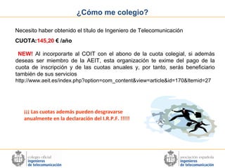 ¿Cómo me colegio?
Necesito haber obtenido el título de Ingeniero de Telecomunicación
CUOTA:145,20 € /año
NEW! Al incorporarte al COIT con el abono de la cuota colegial, si además
deseas ser miembro de la AEIT, esta organización te exime del pago de la
cuota de inscripción y de las cuotas anuales y, por tanto, serás beneficiario
también de sus servicios
http://www.aeit.es/index.php?option=com_content&view=article&id=170&Itemid=27

¡¡¡ Las cuotas además pueden desgravarse
anualmente en la declaración del I.R.P.F. !!!!!

 