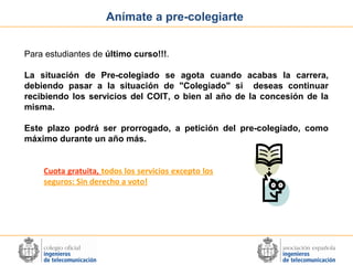 Anímate a pre-colegiarte
Para estudiantes de último curso!!!.
La situación de Pre-colegiado se agota cuando acabas la carrera,
debiendo pasar a la situación de "Colegiado" si deseas continuar
recibiendo los servicios del COIT, o bien al año de la concesión de la
misma.
Este plazo podrá ser prorrogado, a petición del pre-colegiado, como
máximo durante un año más.
Cuota gratuita, todos los servicios excepto los
seguros: Sin derecho a voto!

 