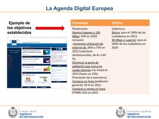 La Agenda Digital Europea
Ejemplo de
los objetivos
establecidos

Demanda

Oferta

Penetración:
Abonos hogares a 100
Mbps: 50% en 2020
Inclusión:
-Aumentar utilización de
Internet de 60% a 75% en
2015 (colectivos
desfavorecidos, de 41 a 60
%)
Disminuir la parte de
población que nunca ha
usado internet a la mitad en
2015 (hasta un 15%)
Promoción de e-commerce;
Compras en línea (población
general): 50 % en 2015
Compras o ventas en línea
(PYME) 33% en 2015

Cobertura:
Básica: para el 100% de los
ciudadanos en 2013.
30 Mbps o superior: para el
100% de los ciudadanos en
2020

 