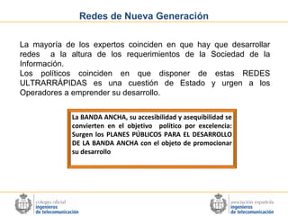 Redes de Nueva Generación
La mayoría de los expertos coinciden en que hay que desarrollar
redes a la altura de los requerimientos de la Sociedad de la
Información.
Los políticos coinciden en que disponer de estas REDES
ULTRARRÁPIDAS es una cuestión de Estado y urgen a los
Operadores a emprender su desarrollo.
La BANDA ANCHA, su accesibilidad y asequibilidad se
convierten en el objetivo político por excelencia:
Surgen los PLANES PÚBLICOS PARA EL DESARROLLO
DE LA BANDA ANCHA con el objeto de promocionar
su desarrollo

 