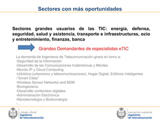 Sectores con más oportunidades

Sectores grandes usuarios de las TIC: energía, defensa,
seguridad, salud y asistencia, transporte e infraestructuras, ocio
y entretenimiento, finanzas, banca
Grandes Demandantes de especialistas eTIC
La demanda de Ingenieros de Telecomunicación girará en torno a:
-Seguridad de la Información
-Desarrollo de las Comunicaciones Inalámbricas y Móviles
-Mundo IP y Cloud Computing
-Urbiótica (urbanismo y telecomunicaciones), Hogar Digital, Edificios Inteligentes
-“Smart Cities”
-Wireless Sensor Networks and M2M
-Bioingeniería.
-Desarrollo contenidos digitales
-Administración Electrónica
-Nanotecnología y Biotecnología
-…

 