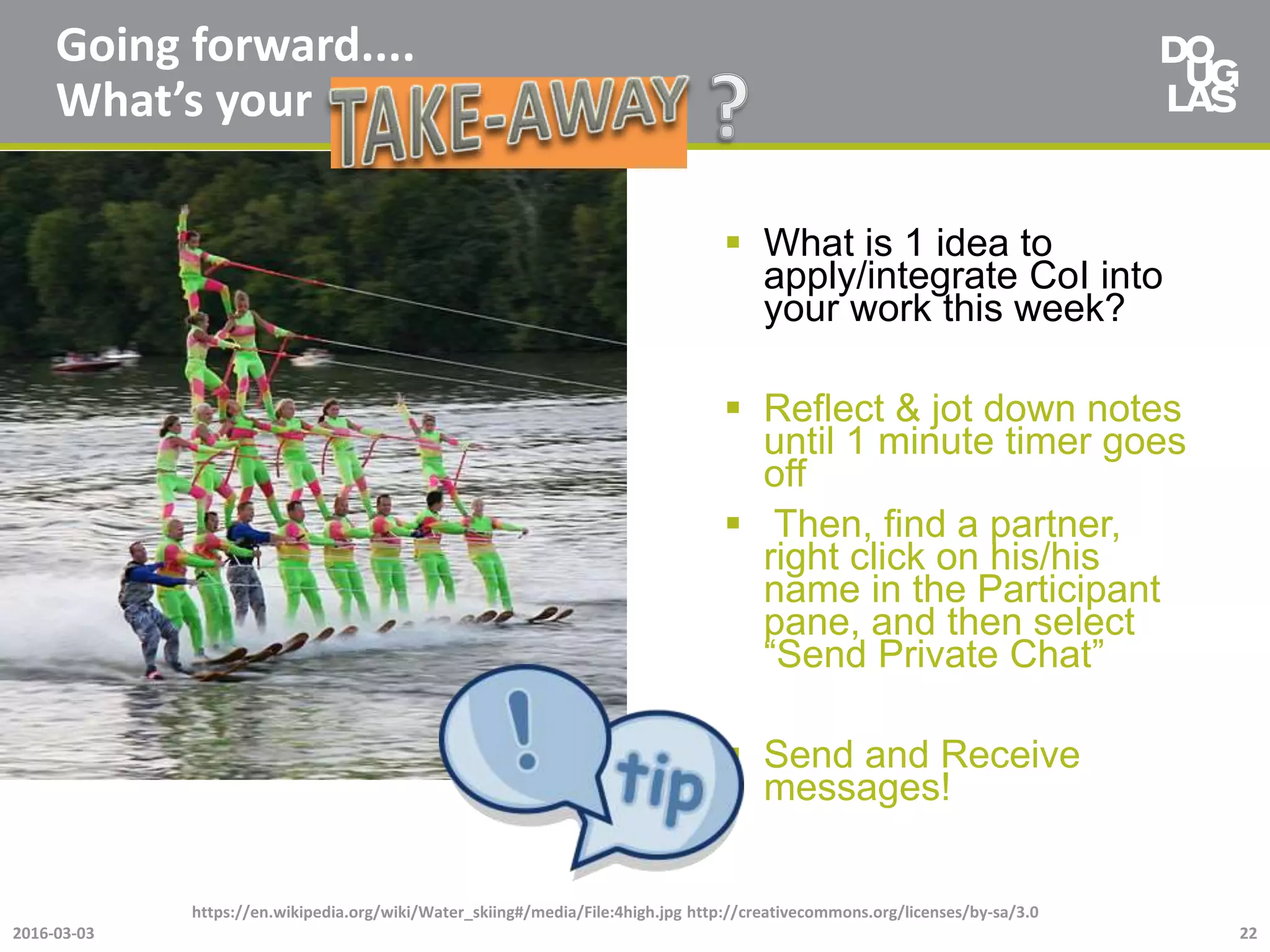 Going forward....
What’s your
 What is 1 idea to
apply/integrate CoI into
your work this week?
 Reflect & jot down notes
until 1 minute timer goes
off
 Then, find a partner,
right click on his/his
name in the Participant
pane, and then select
“Send Private Chat”
 Send and Receive
messages!
2016-03-03
https://en.wikipedia.org/wiki/Water_skiing#/media/File:4high.jpg http://creativecommons.org/licenses/by-sa/3.0
22
 