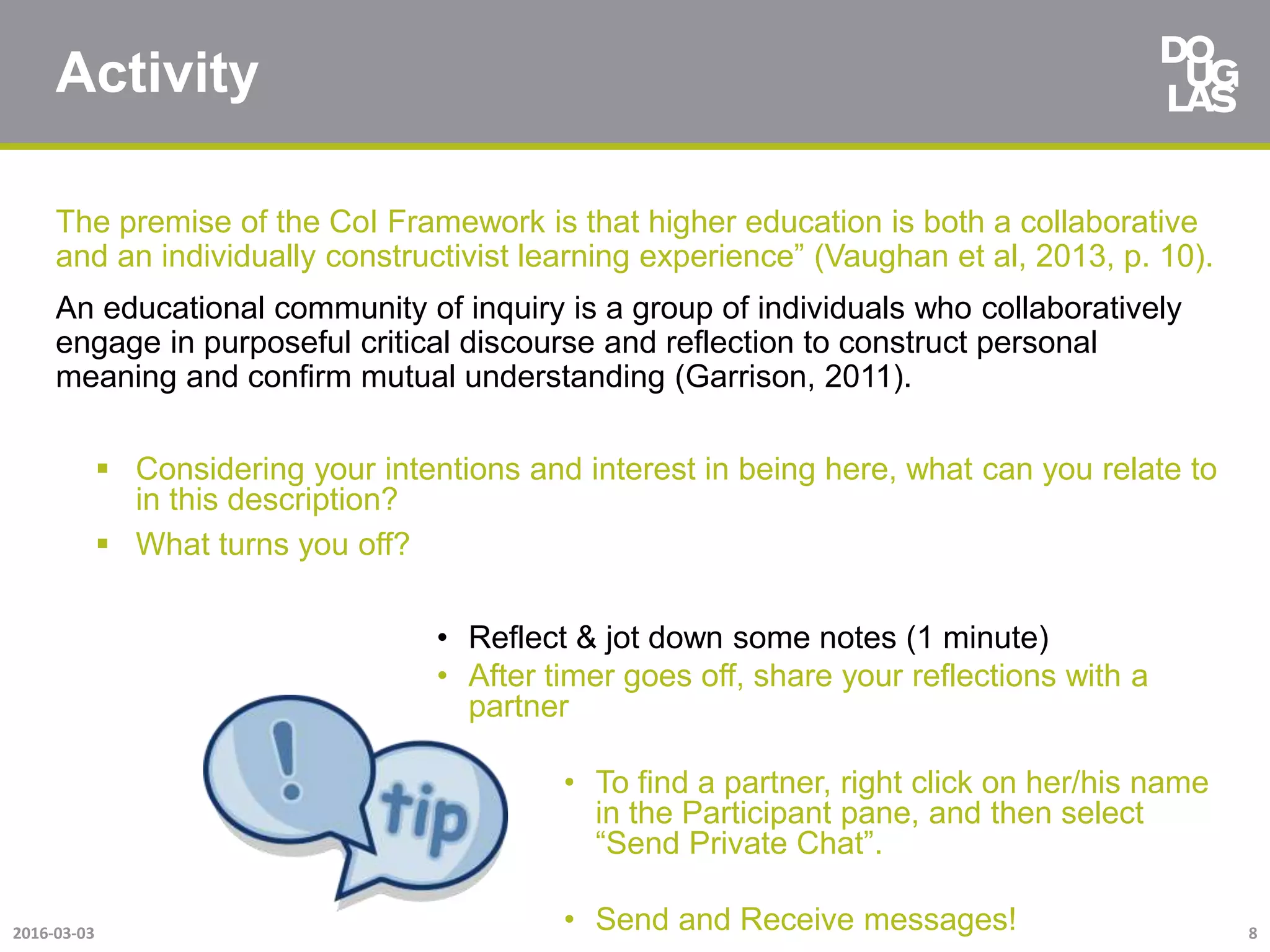 Activity
The premise of the CoI Framework is that higher education is both a collaborative
and an individually constructivist learning experience” (Vaughan et al, 2013, p. 10).
An educational community of inquiry is a group of individuals who collaboratively
engage in purposeful critical discourse and reflection to construct personal
meaning and confirm mutual understanding (Garrison, 2011).
 Considering your intentions and interest in being here, what can you relate to
in this description?
 What turns you off?
• Reflect & jot down some notes (1 minute)
• After timer goes off, share your reflections with a
partner
• To find a partner, right click on her/his name
in the Participant pane, and then select
“Send Private Chat”.
• Send and Receive messages!2016-03-03 8
 