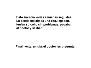 Esto sucedía varias semanas seguidas. La pareja solicitaba una cita,llegaban, tenían su coito sin problemas, pagaban al doctor y se iban. Finalmente, un día, el doctor les pregunta: