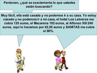 Perdonen, ¿qué es exactamente lo que ustedes están buscando? Muy fácil, ella está casada y no podemos ir a su casa. Yo estoy casado y no podemos ir a mi casa, el hotel Los Lebreros me cobra 120 euros, el Macarena 102 euros, el Alfonso XIII 240 euros, aquí lo hacemos por 42,00 euros y SANITAS me cubre el 80%.