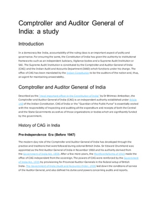 Comptroller and Auditor General of
India: a study
Introduction
In a democracy like India, accountability of the ruling class is an important aspect of polity and
governance. For ensuring the same, the Constitution of India has given the authority to institutional
frameworks such as an independent Judiciary, Vigilance bodies and a Supreme Audit Institution or
SAI. The Supreme Audit Institution is constituted by the Comptroller and Auditor General of India
(CAG) and the Indian Audit and Accounts Department (IAAD) which functions under his charge. The
office of CAG has been mandated by the Indian Constitution to be the auditors of the nation and, thus,
an agent for maintaining answerability.
Comptroller and Auditor General of India
Described as the “most important officer in the Constitution of India” by Dr Bhimrao Ambedkar, the
Comptroller and Auditor General of India (CAG) is an independent authority established under Article
148 of the Indian Constitution. CAG of India or the “Guardian of the Public Purse” is essentially vested
with the responsibility of inspecting and auditing all the expenditure and receipts of both the Central
and the State Governments as well as of those organizations or bodies which are significantly funded
by the government.
History of CAG in India
Pre-Independence Era (Before 1947)
The modern-day role of the Comptroller and Auditor General of India has developed through the
practice and traditions that were followed during colonial British India. Sir Edward Drummond was
appointed as the first Auditor General of India in November 1860 and his authority derived from
the Government of India Act, 1858. After a few more years, the Montford Reforms of 1919 made the
office of CAG independent from the sovereign. The powers of CAG were reinforced by the Government
of India Act, 1935 by provisioning for Provincial Auditor-Generals in the federal setup of British
India. The Government of India (Audit and Accounts) Order, 1936 laid down the conditions of service
of the Auditor General, and also defined his duties and powers concerning audits and reports.
 