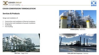 COIVER COIBENTAZIONI TERMOACUSTICHE
Services & Products
Design and installation of:
• Construction and installation of thermal insulations
• Construction and installation of acoustic insulations
• Scaffolding
• Fire Proofing
concepttoreality
COIVER GROUP
LYONDELLBASELL– Rotterdam
ENEL Plant – Reggio Emilia TOTAL E&P Italia Temparossa – Basilicata
 
