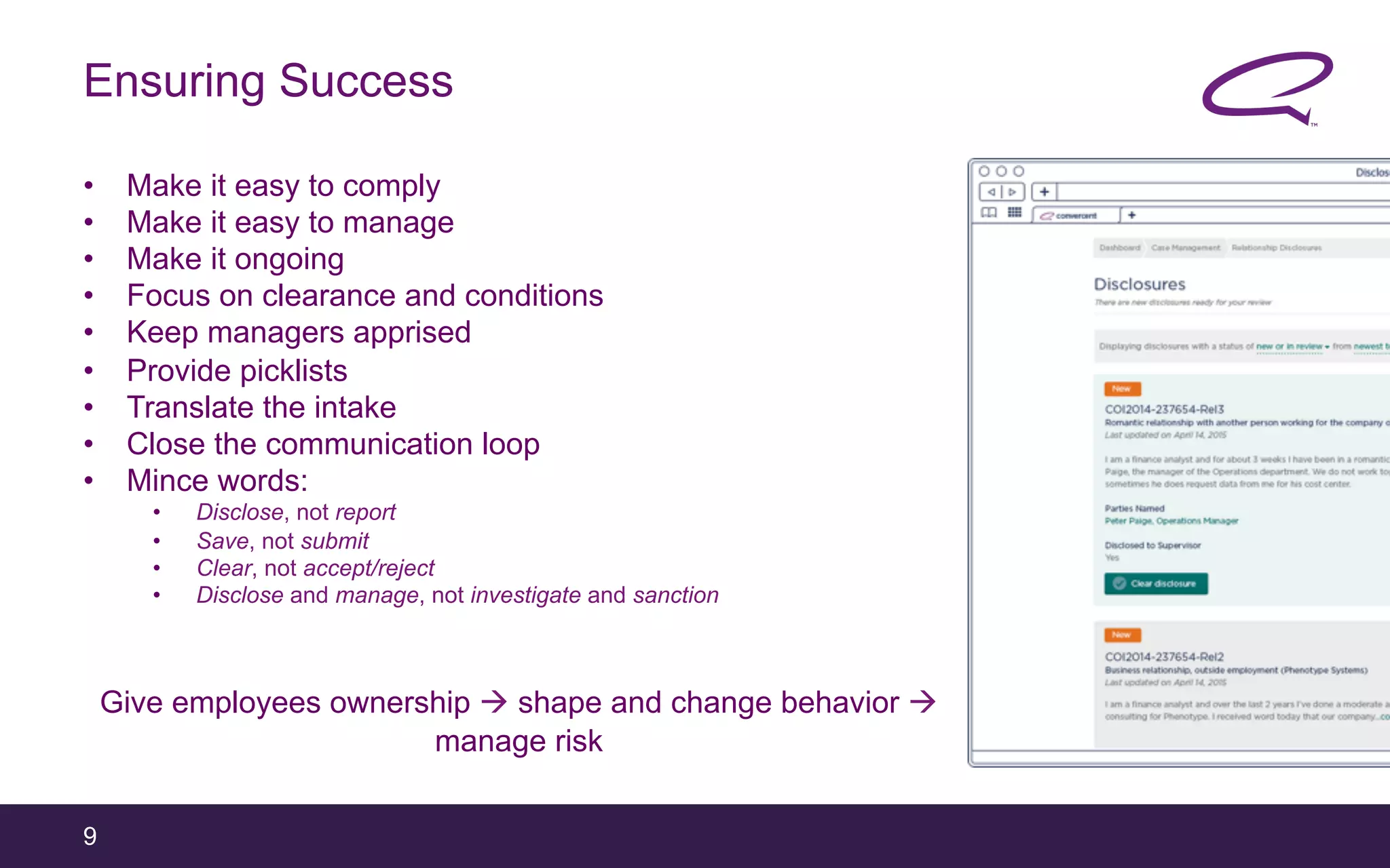 9
Ensuring Success
•  Make it easy to comply
•  Make it easy to manage
•  Make it ongoing
•  Focus on clearance and conditions
•  Keep managers apprised
•  Provide picklists
•  Translate the intake
•  Close the communication loop
•  Mince words:
•  Disclose, not report
•  Save, not submit
•  Clear, not accept/reject
•  Disclose and manage, not investigate and sanction
Give employees ownership à shape and change behavior à
manage risk
 