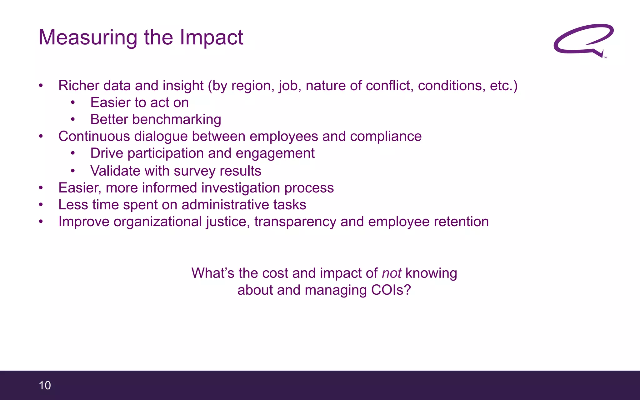10
Measuring the Impact
•  Richer data and insight (by region, job, nature of conflict, conditions, etc.)
•  Easier to act on
•  Better benchmarking
•  Continuous dialogue between employees and compliance
•  Drive participation and engagement
•  Validate with survey results
•  Easier, more informed investigation process
•  Less time spent on administrative tasks
•  Improve organizational justice, transparency and employee retention
What’s the cost and impact of not knowing
about and managing COIs?
 