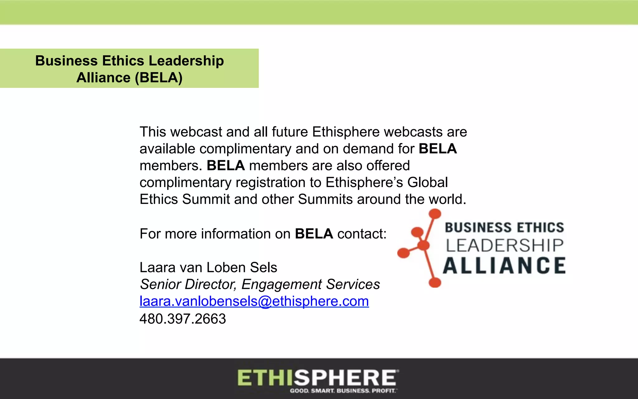 This webcast and all future Ethisphere webcasts are
available complimentary and on demand for BELA
members. BELA members are also offered
complimentary registration to Ethisphere’s Global
Ethics Summit and other Summits around the world.
For more information on BELA contact:
Laara van Loben Sels
Senior Director, Engagement Services
laara.vanlobensels@ethisphere.com
480.397.2663
Business Ethics Leadership
Alliance (BELA)
 