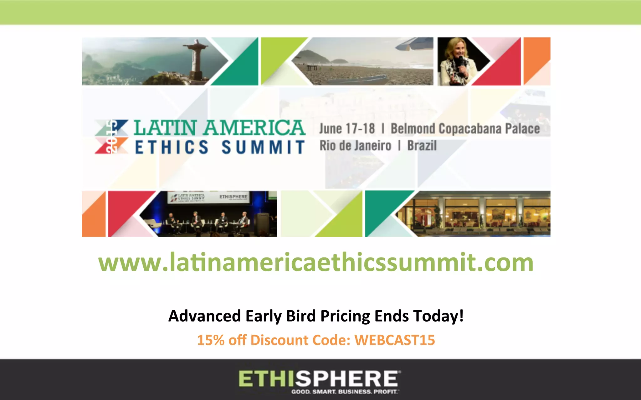 www.la8namericaethicssummit.com	
  	
  	
  
	
  
Advanced	
  Early	
  Bird	
  Pricing	
  Ends	
  Today!	
  
15%	
  oﬀ	
  Discount	
  Code:	
  WEBCAST15	
  
 
