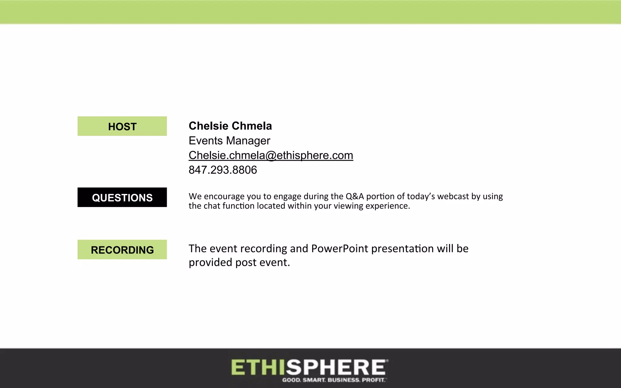 Chelsie Chmela
Events Manager
Chelsie.chmela@ethisphere.com
847.293.8806
We	
  encourage	
  you	
  to	
  engage	
  during	
  the	
  Q&A	
  porKon	
  of	
  today’s	
  webcast	
  by	
  using	
  
the	
  chat	
  funcKon	
  located	
  within	
  your	
  viewing	
  experience.	
  	
  
	
  
HOST
QUESTIONS
RECORDING The	
  event	
  recording	
  and	
  PowerPoint	
  presentaKon	
  will	
  be	
  
provided	
  post	
  event.	
  	
  
3	
  
 