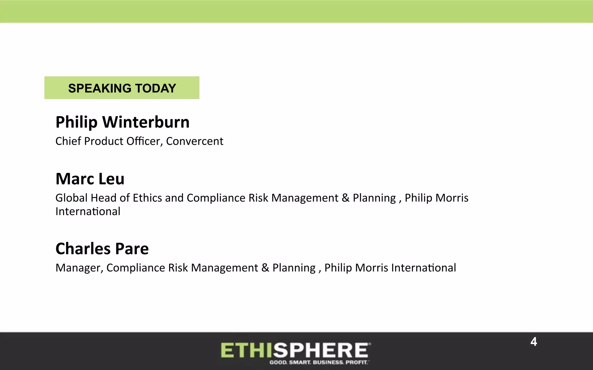 4
SPEAKING TODAY
	
  
	
  
Philip	
  Winterburn	
  
Chief	
  Product	
  Oﬃcer,	
  Convercent	
  
	
  
Marc	
  Leu	
  
Global	
  Head	
  of	
  Ethics	
  and	
  Compliance	
  Risk	
  Management	
  &	
  Planning	
  ,	
  Philip	
  Morris	
  
InternaKonal	
  
	
  
Charles	
  Pare	
  
Manager,	
  Compliance	
  Risk	
  Management	
  &	
  Planning	
  ,	
  Philip	
  Morris	
  InternaKonal	
  
	
  
	
  
 