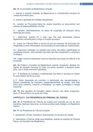 Código de Organização e Divisão Judiciária do Estado de Rondônia       11

Art. 13. Ao Conselho da Magistratura compete:

I - exercer a superior inspeção da Magistratura e a disciplinados serviços da
Justiça de primeiro grau;

II - propor a aplicação de medidas disciplinares;

III - remeter ao Procurador-Geral de Justiça inquéritos ou documentos com
indícios de responsabilidade criminal;

IV - apreciar, reservadamente, os casos de suspeição de natureza íntima
declarada por juízes;

V - determinar, quando for o caso, que não seja empossada pessoa
ilegalmente nomeada para o cargo ou função da justiça;

VI - propor ao Tribunal Pleno a recusa de juiz em processo de promoção por
antiguidade e emitir informações nos processos de promoção por merecimento;

VII - determinar anotação, no cadastro dos juízes, das faltas injustificadas ao
expediente forense, como também dos fatos que lhes desabonem a conduta e
os elogios;

VIII - julgar recursos interpostos contra as decisões dos juízes da infância e da
juventude.

Art. 14. Poderá o Conselho da Magistratura, quando necessário, declarar em
regime de exceção Comarca ou Vara, por prazo razoável, e designar juízes
para, com o titular exercerem jurisdição.

§ 1°. É facultada ao Conselho a redistribuição dos feitos e serviços em atraso
ou acumulados dentre os juízes.

§ 2°. Salvo disposição em contrário, a distribuição das representações e
demais expedientes ao Conselho, independentemente de sessão, será feita
entre seus membros, inclusive o Presidente, na ordem cronológica e escala
crescente.

Art. 15. Das decisões do Conselho caberá recurso, com efeito suspensivo,
para o Tribunal Pleno, no prazo de 5 dias.

CAPÍTULO V - DA PRESIDÊNCIA DO TRIBUNAL DE JUSTIÇA

Art. 16. A Presidência do Tribunal de Justiça será exercida por um de seus
membros, eleito por dois anos, na forma prevista neste Código e no Regimento
Interno.

Art. 17. Ao Presidente do Tribunal compete:

I - representar o Poder Judiciário e superintender os serviços da Justiça;

II - administrar o Tribunal, dirigir seus trabalhos, presidir as sessões do Tribunal
Pleno e do Conselho da Magistratura.
 
