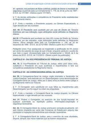 Código de Organização e Divisão Judiciária do Estado de Rondônia    12

III - apreciar, nos períodos de férias coletivas, pedido de liminar e mandado de
segurança (suprimido pela Lei Complementar n. 175, de 30 de junho de 1997 -
D.O.E. de 1/7/1997 - Efeitos a partir 1/7/1997).

§ 1º. As demais atribuições e competência do Presidente serão estabelecidas
no Regimento Interno.

§ 2º. Findo o mandato, o Presidente ocupará, na Câmara Especializada, o
lugar deixado por seu sucessor.

Art. 18. O Presidente será auxiliado por um Juiz de Direito de Terceira
Entrância, por sua indicação, cujas atribuições serão definidas no Regimento
Interno.

Art.18. O Presidente será auxiliado por dois (02) Juízes de Direito de Terceira
Entrância, por ele indicados, cujas atribuições serão definidas no Regimento
Interno. (Nova redação dada pela Lei Complementar n. 146, de 22 de
dezembro de 1995 - D.O.E. de 22/12/1995 - Efeitos a partir de 21/1/1996).

Parágrafo único. Fica assegurada ao magistrado a gratificação de 5% (cinco
por cento) do subsídio do cargo de que é titular, enquanto perdurar o auxílio de
que trata o caput. (Acrescentado pela Lei Complementar n. 553-B, de 6 de
janeiro de 2010 - D.O.E. de 11/2/2010 - Efeitos a partir da publicação).

CAPÍTULO VI - DA VICE-PRESIDÊNCIA DO TRIBUNAL DE JUSTIÇA

Art. 19. O Vice-Presidente do Tribunal de Justiça, eleito por2 (dois) anos,
substituirá o Presidente em suas ausências e impedimentos e terá sua
competência estabelecida no Regimento Interno.

CAPÍTULO VII - DA CORREGEDORIA-GERAL DA JUSTIÇA

Art. 20. A Corregedoria-Geral da Justiça, órgão orientador e fiscalizador da
Justiça Estadual, será exercida por um Desembargador coma denominação de
Corregedor-Geral da Justiça, eleito por 2 (dois) anos,na forma deste Código e
do Regimento Interno do Tribunal.

§ 1°. O Corregedor será substituído em suas faltas ou impedimentos pelo
Desembargador que lhe seguir na ordem de antiguidade.

§ 2°. Findo o mandato, o Corregedor-Geral da Justiça ocupará, na Câmara
especializada, o lugar deixado por seu sucessor.

Art. 21. Poderá o Corregedor, no exercício de sua função,requisitar de
qualquer autoridade ou repartição pública, informações,cooperação e
segurança necessárias.

Art. 22. O Corregedor-Geral da Justiça promoverá correição,anualmente, em
pelo menos cinqüenta por cento das Comarcas do Estado,sem prejuízo das
correições e inspeções extraordinárias que entender necessárias.

§ 1°. A Corregedoria-Geral da Justiça, para o exercício de suas atividades,
disporá, sempre, dos meios materiais que se fizerem necessários.
 