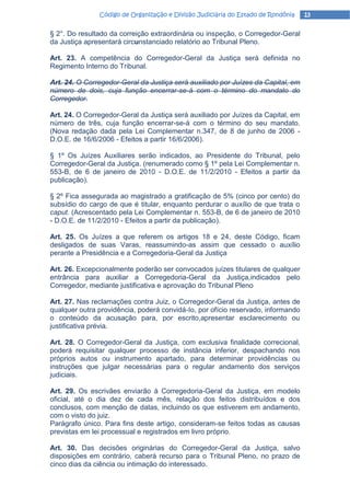 Código de Organização e Divisão Judiciária do Estado de Rondônia   13

§ 2°. Do resultado da correição extraordinária ou inspeção, o Corregedor-Geral
da Justiça apresentará circunstanciado relatório ao Tribunal Pleno.

Art. 23. A competência do Corregedor-Geral da Justiça será definida no
Regimento Interno do Tribunal.

Art. 24. O Corregedor-Geral da Justiça será auxiliado por Juízes da Capital, em
número de dois, cuja função encerrar-se-á com o término do mandato do
Corregedor.

Art. 24. O Corregedor-Geral da Justiça será auxiliado por Juízes da Capital, em
número de três, cuja função encerrar-se-á com o término do seu mandato.
(Nova redação dada pela Lei Complementar n.347, de 8 de junho de 2006 -
D.O.E. de 16/6/2006 - Efeitos a partir 16/6/2006).

§ 1º Os Juízes Auxiliares serão indicados, ao Presidente do Tribunal, pelo
Corregedor-Geral da Justiça. (renumerado como § 1º pela Lei Complementar n.
553-B, de 6 de janeiro de 2010 - D.O.E. de 11/2/2010 - Efeitos a partir da
publicação).

§ 2º Fica assegurada ao magistrado a gratificação de 5% (cinco por cento) do
subsídio do cargo de que é titular, enquanto perdurar o auxílio de que trata o
caput. (Acrescentado pela Lei Complementar n. 553-B, de 6 de janeiro de 2010
- D.O.E. de 11/2/2010 - Efeitos a partir da publicação).

Art. 25. Os Juízes a que referem os artigos 18 e 24, deste Código, ficam
desligados de suas Varas, reassumindo-as assim que cessado o auxílio
perante a Presidência e a Corregedoria-Geral da Justiça

Art. 26. Excepcionalmente poderão ser convocados juízes titulares de qualquer
entrância para auxiliar a Corregedoria-Geral da Justiça,indicados pelo
Corregedor, mediante justificativa e aprovação do Tribunal Pleno

Art. 27. Nas reclamações contra Juiz, o Corregedor-Geral da Justiça, antes de
qualquer outra providência, poderá convidá-Io, por ofício reservado, informando
o conteúdo da acusação para, por escrito,apresentar esclarecimento ou
justificativa prévia.

Art. 28. O Corregedor-Geral da Justiça, com exclusiva finalidade correcional,
poderá requisitar qualquer processo de instância inferior, despachando nos
próprios autos ou instrumento apartado, para determinar providências ou
instruções que julgar necessárias para o regular andamento dos serviços
judiciais.

Art. 29. Os escrivães enviarão à Corregedoria-Geral da Justiça, em modelo
oficial, até o dia dez de cada mês, relação dos feitos distribuídos e dos
conclusos, com menção de datas, incluindo os que estiverem em andamento,
com o visto do juiz.
Parágrafo único. Para fins deste artigo, consideram-se feitos todas as causas
previstas em lei processual e registrados em livro próprio.

Art. 30. Das decisões originárias do Corregedor-Geral da Justiça, salvo
disposições em contrário, caberá recurso para o Tribunal Pleno, no prazo de
cinco dias da ciência ou intimação do interessado.
 