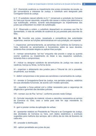 Código de Organização e Divisão Judiciária do Estado de Rondônia   15

§ 2°. Ocorrendo ausência ou impedimento dos juízes constantes da escala, ou
por conveniência e interesse da Justiça, o substituto será designado pelo
Corregedor-Geral da Justiça.

§ 3°. O substituto natural referido no § 1° conservará a jurisdição da Comarca
ou Vara que houver assumido, enquanto não cessar o motivo que determinou a
sua substituição, embora, durante esta,desapareçam os impedimentos dos
juízes que antecediam na ordem de substituição.

§ 4°. Observada a ordem, o substituto despachará no processo que lhe for
apresentado, à vista de certidão de ausência do juiz,passada pelo escrivão do
feito.

Art. 36. Incumbe aos juízes, ressalvada a competência das autoridades
superiores, exercer as funções administrativas em sua jurisdição, em especial:

I - inspecionar, permanentemente, as serventias dos Cartórios da Comarca ou
Vara, instruindo os serventuários e funcionários sobre os seus deveres,
podendo-Ihes conceder elogios ou aplicar-Ihes punição;

II - nomear serventuários “ad hoc” enquanto não provido o cargo ou quando
ocorrer ausência ou impedimento do titular e seu respectivo substituto,
tomando-Ihes o compromisso;

III - indicar ou designar substituto de serventuários da Justiça nos casos de
vacância, licença ou férias, na forma da lei;

IV - organizar o alistamento dos jurados para o Tribunal do Júri e proceder,
anualmente, sua revisão;

V - deferir compromisso e dar posse aos servidores e serventuários da Justiça;

VI - remeter à Corregedoria-Geral da Justiça, nos períodos próprios, relatórios
de suas atividades funcionais, de acordo com modelo aprovado;

VII - requisitar a força policial civil e militar necessária para a segurança de
diligências e garantias das decisões judiciais;

VIII - nomear Juiz de Paz “ad hoc”, conforme previsto neste Código;

IX - formular requisição de material, móveis e utensílios necessários ao serviço
da Comarca ou Vara, caso a verba para este fim seja inexistente ou
insuficiente;

X - gerir e prestar contas da aplicação de verbas;

XI - apresentar relatório ao Presidente do Tribunal e ao Corregedor da Justiça,
das atividades da Comarca ou Vara, com dados estatísticos e eventuais
sugestões para melhoria dos serviços, até o último dia do mês de fevereiro de
cada ano;

XII - proceder à distribuição;

XIII - aplicar penalidade aos juízes de paz.
 