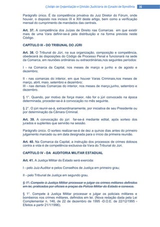 Código de Organização e Divisão Judiciária do Estado de Rondônia     16

Parágrafo único. É da competência privativa do Juiz Diretor do Fórum, onde
houver, o disposto nos incisos IX e XIII deste artigo, bem como a verificação
mensal do cumprimento de mandados das centrais.

Art. 37. A competência dos Juízes de Direito nas Comarcas em que existir
mais de uma Vara definir-se-á pela distribuição e na forma prevista neste
Código.

CAPÍTULO III - DO TRIBUNAL DO JÚRI

Art. 38. O Tribunal do Júri, na sua organização, composição e competência,
obedecerá às disposições do Código de Processo Penal e funcionará na sede
da Comarca, em reuniões ordinárias ou extraordinárias,nos seguintes períodos:

I - na Comarca da Capital, nos meses de março e junho e de agosto e
dezembro;

II - nas comarcas do interior, em que houver Varas Criminais,nos meses de
março, abril, maio, setembro e dezembro;
III - nas demais Comarcas do interior, nos meses de março,junho, setembro e
dezembro.

§ 1°. Quando, por motivo de força maior, não for o júri convocado na época
determinada, proceder-se-á à convocação no mês seguinte.

§ 2°. O júri reunir-se-á, extraordinariamente, por iniciativa de seu Presidente ou
por determinação da Câmara Criminal.

Art. 39. A convocação do júri far-se-á mediante edital, após sorteio dos
jurados e suplentes que servirão na sessão.

Parágrafo único. O sorteio realizar-se-á de dez a quinze dias antes do primeiro
julgamento marcado ou em data designada para o início da primeira reunião.

Art. 40. Na Comarca da Capital, a instrução dos processos de crimes dolosos
contra a vida é de competência exclusiva da Vara do Tribunal do Júri.

CAPÍTULO IV - DA AUDITORIA MILITAR ESTADUAL

Art. 41. A Justiça Militar do Estado será exercida:

I - pelo Juiz-Auditor e pelos Conselhos de Justiça em primeiro grau;

II - pelo Tribunal de Justiça em segundo grau.

§ 1º. Compete à Justiça Militar processar e julgar os crimes militares definidos
em lei, praticados por oficiais e praças da Polícia Militar do Estado e conexos.

§ 1°. Compete à Justiça Militar processar e julgar os policiais militares e
bombeiros nos crimes militares, definidos em lei. (Nova redação dada pela Lei
Complementar n. 146, de 22 de dezembro de 1995 -D.O.E. de 22/12/1995 -
Efeitos a partir 21/1/1996).
 