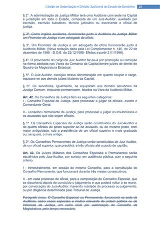 Código de Organização e Divisão Judiciária do Estado de Rondônia   17

§ 2°. A administração da Justiça Militar terá uma Auditoria com sede na Capital
e jurisdição em todo o Estado, composta de um Juiz-Auditor, auxiliado por
escrivão, escrivão substituto, técnico judiciário ou escrevente e oficial de
justiça.

§ 3º. Como órgãos auxiliares, funcionarão junto à Auditoria da Justiça Militar
um Promotor de Justiça e um advogado de ofício.

§ 3°. Um Promotor de Justiça e um advogado de ofício funcionarão junto à
Auditoria Militar. (Nova redação dada pela Lei Complementar n. 146, de 22 de
dezembro de 1995 - D.O.E. de 22/12/1995- Efeitos a partir 21/1/1996).

§ 4º. O provimento do cargo de Juiz Auditor far-se-á por promoção ou remoção
na forma adotada nas Varas da Comarca da Capital,dentre juízes de direito do
Quadro da Magistratura Estadual.

§ 5º. O Juiz-Auditor, exceção dessa denominação em quanto ocupar o cargo,
equipara-se aos demais juízes titulares da Capital.

§ 6º. Os servidores, igualmente, se equiparam aos demais servidores da
Justiça Comum, enquanto permanecem, lotados na Vara da Auditoria Militar.

Art. 42. Os Conselhos de Justiça têm as seguintes categorias:
I - Conselho Especial de Justiça, para processar e julgar os oficiais, exceto o
Comandante-Geral;

II - Conselho Permanente de Justiça, para processar e julgar os insubmissos e
os acusados que não sejam oficiais.

§ 1º. Os Conselhos Especiais de Justiça serão constituídos do Juiz-Auditor e
de quatro oficiais de posto superior ao do acusado, ou do mesmo posto, com
maior antiguidade, sob a presidência de um oficial superior e mais graduado
ou, se iguais, o mais antigo.

§ 2º. Os Conselhos Permanentes de Justiça serão constituídos de Juiz-Auditor,
de um oficial superior, que presidirá, e três oficiais até o posto de capitão.

Art. 43. Os Juízes Militares dos Conselhos Especiais e Permanentes serão
escolhidos pelo Juiz-Auditor, por sorteio, em audiência pública, com o seguinte
critério:

I - trimestralmente, em sessão do mesmo Conselho, para a constituição do
Conselho Permanente, que funcionará durante três meses consecutivos;

II - em cada processo de oficial, para a composição do Conselho Especial, que
se dissolverá depois de concluído o julgamento e que poderá voltar a se reunir,
por convocação do Juiz-Auditor, havendo nulidade do processo ou julgamento,
ou por diligência determinada pelo Tribunal de Justiça.

Parágrafo único. O Conselho Especial, ou Permanente, funcionará na sede da
Auditoria, salvo casos especiais e motivo relevante de ordem pública ou de
interesse da Justiça, em outro local por autorização do Conselho da
Magistratura, pelo tempo necessário.
 