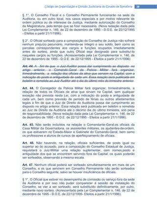 Código de Organização e Divisão Judiciária do Estado de Rondônia    18

§ 1°. O Conselho Fiscal e o Conselho Permanente funcionarão na sede da
Auditoria, ou em outro local, nos casos especiais e por motivo relevante de
ordem pública ou de interesse da Justiça, mediante autorização do Conselho
da Magistratura, pelo tempo que se fizer necessário. (Nova redação dada pela
Lei Complementar n. 146, de 22 de dezembro de 1995 - D.O.E. de 22/12/1995
- Efeitos a partir 21/1/1996).

§ 2°. O Oficial sorteado para a composição do Conselho de Justiça não sofrerá
nenhum prejuízo pecuniário, mantendo-se íntegro o seu soldo, bem como as
parcelas correspondentes aos cargos e funções ocupados imediatamente
antes do sorteio, ainda que outro Oficial seja designado para substituí-lo
naqueles cargos ou funções. (Acrescentado pela Lei Complementar n. 146, de
22 de dezembro de 1995 - D.O.E. de 22/12/1995 - Efeitos a partir 21/1/1996)

Art. 44. A fim de que o Juiz-Auditor possa dar cumprimento ao disposto no
artigo anterior, o Comando-Geral da Polícia Militar fará organizar,
trimestralmente, a relação dos oficiais da ativa que servem na Capital, com a
indicação do posto e antiguidade de cada um. Essa relação será publicada em
boletim e remetida ao Juiz-Auditor até o dia do último mês do trimestre anterior.

Art. 44. O Corregedor da Polícia Militar fará organizar, trimestralmente, a
relação de todos os Oficiais da ativa que sirvam na Capital, sem qualquer
exceção não prevista nesta Lei, com a indicação do posto e antiguidade de
cada um, bem como previsão de período de férias ou outros afastamentos
legais a fim de que o Juiz de Direito da Auditoria possa dar cumprimento ao
disposto no artigo anterior. Essa relação será publicada em boletim e remetida
ao Juiz de Direito da Auditoria até o décimo dia do último trimestre, sob pena
de responsabilidade. (Nova redação dada pela Lei Complementar n. 146, de 22
de dezembro de 1995 - D.O.E. de 22/12/1995 - Efeitos a partir 21/1/1996).

Art. 45. Não serão incluídos na relação o Comandante-Geral,os oficiais da
Casa Militar da Governadoria, os assistentes militares, os ajudantes-de-ordem,
os que estiverem no Estado-Maior e Gabinete do Comando-Geral, bem como
os professores e alunos de cursos de aperfeiçoamento de oficiais.

Art. 46. Não havendo, na relação, oficiais suficientes, de posto igual ou
superior ao do acusado, para a composição do Conselho Estadual de Justiça,
requisitará o Juiz-Militar uma relação suplementar, com nomes,posto e
antiguidade dos que se encontrem servindo fora da Capital, os quais poderão
ser sorteados, observando a mesma escala.

Art. 47. Nenhum oficial poderá ser sorteado simultaneamente em mais de um
Conselho, e os que servirem em Conselho Permanente não serão sorteados
para o Conselho seguinte, salvo se houver insuficiência de oficiais.

§ 1°. O Oficial que estiver no desempenho de comissão ou serviço fora da sede
da Auditoria e por isso não puder comparecer à sessão de instalação do
Conselho, se vier a ser sorteado, será substituído definitivamente, por outro,
mediante novo sorteio. (Acrescentado pela Lei Complementar n. 146, de 22 de
dezembro de 1995 - D.O.E. de 22/12/1995- Efeitos a partir 21/1/1996).
 