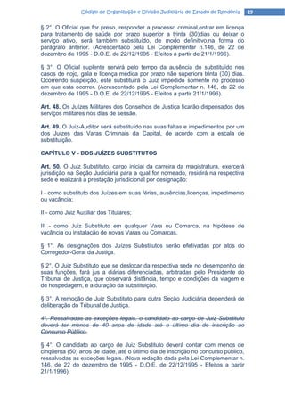 Código de Organização e Divisão Judiciária do Estado de Rondônia   19

§ 2°. O Oficial que for preso, responder a processo criminal,entrar em licença
para tratamento de saúde por prazo superior a trinta (30)dias ou deixar o
serviço ativo, será também substituído, de modo definitivo,na forma do
parágrafo anterior. (Acrescentado pela Lei Complementar n.146, de 22 de
dezembro de 1995 - D.O.E. de 22/12/1995 - Efeitos a partir de 21/1/1996).

§ 3°. O Oficial suplente servirá pelo tempo da ausência do substituído nos
casos de nojo, gala e licença médica por prazo não superiora trinta (30) dias.
Ocorrendo suspeição, este substituirá o Juiz impedido somente no processo
em que esta ocorrer. (Acrescentado pela Lei Complementar n. 146, de 22 de
dezembro de 1995 - D.O.E. de 22/12/1995 - Efeitos a partir 21/1/1996).

Art. 48. Os Juízes Militares dos Conselhos de Justiça ficarão dispensados dos
serviços militares nos dias de sessão.

Art. 49. O Juiz-Auditor será substituído nas suas faltas e impedimentos por um
dos Juízes das Varas Criminais da Capital, de acordo com a escala de
substituição.

CAPÍTULO V - DOS JUÍZES SUBSTITUTOS

Art. 50. O Juiz Substituto, cargo inicial da carreira da magistratura, exercerá
jurisdição na Seção Judiciária para a qual for nomeado, residirá na respectiva
sede e realizará a prestação jurisdicional por designação:

I - como substituto dos Juízes em suas férias, ausências,licenças, impedimento
ou vacância;

II - como Juiz Auxiliar dos Titulares;

III - como Juiz Substituto em qualquer Vara ou Comarca, na hipótese de
vacância ou instalação de novas Varas ou Comarcas.

§ 1°. As designações dos Juízes Substitutos serão efetivadas por atos do
Corregedor-Geral da Justiça.

§ 2°. O Juiz Substituto que se deslocar da respectiva sede no desempenho de
suas funções, fará jus a diárias diferenciadas, arbitradas pelo Presidente do
Tribunal de Justiça, que observará distância, tempo e condições da viagem e
de hospedagem, e a duração da substituição.

§ 3°. A remoção de Juiz Substituto para outra Seção Judiciária dependerá de
deliberação do Tribunal de Justiça.

4º. Ressalvadas as exceções legais. o candidato ao cargo de Juiz Substituto
deverá ter menos de 40 anos de idade até o último dia de inscrição ao
Concurso Público.

§ 4°. O candidato ao cargo de Juiz Substituto deverá contar com menos de
cinqüenta (50) anos de idade, até o último dia de inscrição no concurso público,
ressalvadas as exceções legais. (Nova redação dada pela Lei Complementar n.
146, de 22 de dezembro de 1995 - D.O.E. de 22/12/1995 - Efeitos a partir
21/1/1996).
 