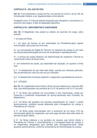 Código de Organização e Divisão Judiciária do Estado de Rondônia     20

CAPÍTULO VI - DO JUIZ DE PAZ

Art. 51. Fica implantada a Justiça de Paz, nos termos do inciso II, do art. 98, da
Constituição Federal, a ser regulamentada na formada lei.

Parágrafo único. O Tribunal baixará resolução para disciplinar o provimento e o
exercício dos cargos, à falta de legislação específica.

CAPÍTULO VII - DOS DIREITOS E VANTAGENS

Art. 52. O Magistrado não poderá se afastar do exercício do cargo, salvo
quando:

I - em gozo de férias;

II - em gozo de licença ou por autorização da Presidência,após regular
comunicação, pelo prazo de cinco dias;

III - por convocação de Órgão do Tribunal, no interesse da Justiça ou em caso
de comprovada participação de curso de atualização e aperfeiçoamento;

IV - a serviço da Justiça Eleitoral, por determinação do respectivo Tribunal ou
comprovado motivo de força maior;

V - em tratamento de saúde, que dependerá de inspeção, se superior a trinta
dias.

§ 1°. O afastamento de que trata este artigo, quando por interesse particular,
não se permitirá por mais de uma vez por semestre.

§ 2°. O afastamento imotivado sujeitará o magistrado à penalidade de censura.

§ 3°. VETADO.

Art. 53. Os magistrados terão direito a férias anuais coletivas por sessenta (60)
dias, que serão gozadas nos períodos de 2 a 31 de janeiro e de 2 a 31 de julho.

§ 1°. As férias não poderão ser acumuladas e nem fracionadas, senão por
imperiosa e justificada necessidade de serviço,declarada pelo Conselho da
Magistratura.

§ 2°. As férias não gozadas nos períodos especificados no “caput”, o serão
oportunamente, mediante escala elaborada pela Corregedoria da Justiça e
Presidência do Tribunal.

§ 3°. As férias serão remuneradas com o acréscimo de um terço (1/3) da
remuneração global do magistrado, que será pago até dois dias úteis antes do
período de gozo efetivo.

§ 4°. As férias coletivas e os períodos de recesso que teriam direito o
Presidente do Tribunal, o Vice-Presidente e o Corregedor-Geral da Justiça, e
os magistrados designados para plantão pela Corregedoria-Geral, serão
gozados oportunamente, conforme conveniência da Administração da Justiça.
 