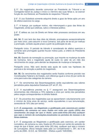 Código de Organização e Divisão Judiciária do Estado de Rondônia   21

§ 5°. Os magistrados deverão comunicar ao Presidente do Tribunal e ao
Corregedor-Geral da Justiça o início e o término das suas férias e, se exercer
função de Juiz Eleitoral, ao Presidente do respectivo Tribunal.

§ 6°. O Juiz Substituto somente adquirirá direito a gozo de férias após um ano
de efetivo exercício no cargo.

§ 7°. A licença, por qualquer motivo, não interromperá o gozo das férias do
magistrado, ainda que coletivas, salvo o interesse público.

§ 8°. É defeso ao Juiz de Direito em férias reter processos conclusos em seu
poder.

Art. 54. O Juiz terá dez dias úteis de trânsito, prorrogáveis excepcionalmente
por mais cinco, para assumir a nova Comarca, sob pena de ter-se por ineficaz
a promoção, contado aquele prazo a partir da publicação do ato.

Parágrafo único. O período de trânsito é considerado de efetivo exercício e
somente será prorrogado quando houver motivo justo, a critério do Presidente
do Tribunal.

Art. 55. Quando da nomeação ou promoção, que importe na mudança da sede
de Comarca, terá o magistrado ajuda de custo no valor de um mês dos
vencimentos do cargo, para atender as despesas de mudança e transporte.

Parágrafo único. Não será devida esta ajuda de custo nas hipóteses de
permuta e de remoção a pedido do magistrado.

Art. 56. Os vencimentos dos magistrados serão fixados conforme previsto nas
Constituições Federal e do Estado, com diferença igual a cinco (5) por cento de
uma para outra das categorias da carreira.

§ 1°. Os vencimentos dos Desembargadores serão equivalentes aos valores
percebidos pelos deputados Estaduais (CF art.37, XI).

§ 2°. A equivalência prevista no § 1° assegurará aos Desembargadores
vencimentos não inferiores a 75% (setenta e cinco por cento) dos percebidos
pelos cargos correspondentes no âmbito federal.

§ 3°. Os proventos dos magistrados que se aposentarem voluntariamente com
o mínimo de trinta anos de serviço, serão equivalentes à sua remuneração,
acrescida de 10% (dez por cento).

§ 4°. É assegurada ao Magistrado a gratificação pelo exercício,em caráter
cumulativo, de comarca ou vara, fixada em vinte por cento (20%) dos
vencimentos do cargo de que é titular, para cada trinta (30) dias, qualquer
que seja o número de cumulações,ressalvados os períodos de recesso e de
férias coletivas.

§ 4°. É assegurada ao Magistrado a gratificação pelo exercício, em caráter
cumulativo, de comarca ou vara, fixada em 5% (cinco por cento) do subsídio do
cargo de que é titular, para cada trinta (30) dias, qualquer que seja o número
de cumulações. (Nova redação dada pela Lei Complementar n. 347, de 8 de
junho de 2006 - D.O.E. de 16/6/2006 – Efeitos a partir 16/6/2006).
 