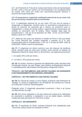 Código de Organização e Divisão Judiciária do Estado de Rondônia   22

§ 5°. Ao Presidente do Tribunal de Justiça será devida verba de representação
de 25% (vinte e cinco por cento) e ao Vice-Presidente e ao Corregedor-Geral
da Justiça, 20% (vinte por cento) dos vencimentos,enquanto perdurar o
exercício da função temporária.

§ 6°. É assegurada ao magistrado gratificação adicional de um por cento (1%)
por ano de serviço, incidente sobre os vencimentos.

§ 6°. A gratificação adicional de um por cento (1%) por ano de serviço é
assegurada ao Magistrado, incidindo sobre os vencimentos,computando-se o
tempo de exercício da advocacia até o máximo de quinze(15) anos e,
integralmente, o tempo de serviço público, respectivamente comprovados por
certidão ou documento com fé pública. (Nova redação dada pela Lei
Complementar n. 146, de 22 de dezembro de 1995 - D.O.E. de 22/12/1995 -
Efeitos a partir 21/1/ 1996).

§ 7º. Aplica-se aos juízes que exercem a direção de Fórum e aos que atuam
em Turma Recursal dos Juizados Especiais o disposto no § 4º (AC)
(Acrescentado pela Lei Complementar n. 437, de 17 de abril de 2008 - DOE de
23/04/2008 - Efeitos a partir da publicação).

Art. 57. O magistrado em efetivo exercício, que não dispuser de residência
oficial, receberá ajuda de custo para moradia, como previsto no Estatuto da
Magistratura Nacional, fixada sobre os vencimentos, nos seguintes percentuais:

I - na capital, 20% (vinte por cento);

II - no interior, 15% (quinze por cento).

Art. 58. Os direitos, deveres e garantias dos Magistrados serão regulados pela
Constituição Federal, por este Código, pelo Estatuto da Magistratura Nacional
e, subsidiariamente, pelo Estatuto dos Servidores e Regimento Interno.

TÍTULO IV - DO TRATAMENTO, DAS VESTES TALARES, DO EXPEDIENTE
E DO FUNCIONAMENTO DOS ÓRGÃOS JUDICIÁRIOS

CAPÍTULO I - DO TRATAMENTO E DAS VESTES TALARES

Art. 59. Ao Tribunal de Justiça e a seus Órgãos Judiciários cabe tratamento de
“Egrégio” e a todos os magistrados o de “Excelência”.Os membros do Tribunal
de Justiça têm o título de “Desembargador”.

Parágrafo único. O magistrado aposentado conservará o título e as honras
correspondentes ao cargo.

Art. 60. Nos Juízos colegiados e nos atos solenes da Justiça,como celebração
de casamento e audiência, é obrigatório o uso de vestes talares, conforme
modelo aprovado pelo pleno do Tribunal de Justiça.

CAPÍTULO II - DO EXPEDIENTE

Art. 61. O expediente do Poder Judiciário Estadual será estabelecido pelo
Tribunal de Justiça através de resolução do Pleno.
 