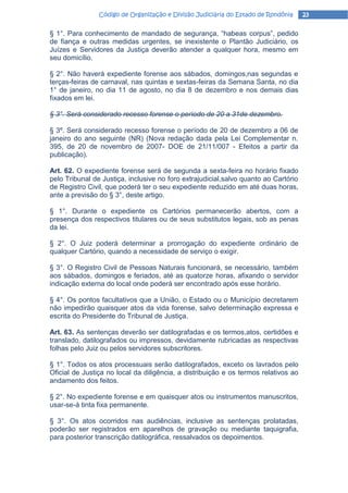Código de Organização e Divisão Judiciária do Estado de Rondônia     23

§ 1°. Para conhecimento de mandado de segurança, “habeas corpus”, pedido
de fiança e outras medidas urgentes, se inexistente o Plantão Judiciário, os
Juízes e Servidores da Justiça deverão atender a qualquer hora, mesmo em
seu domicílio.

§ 2°. Não haverá expediente forense aos sábados, domingos,nas segundas e
terças-feiras de carnaval, nas quintas e sextas-feiras da Semana Santa, no dia
1° de janeiro, no dia 11 de agosto, no dia 8 de dezembro e nos demais dias
fixados em lei.

§ 3°. Será considerado recesso forense o período de 20 a 31de dezembro.

§ 3º. Será considerado recesso forense o período de 20 de dezembro a 06 de
janeiro do ano seguinte (NR) (Nova redação dada pela Lei Complementar n.
395, de 20 de novembro de 2007- DOE de 21/11/007 - Efeitos a partir da
publicação).

Art. 62. O expediente forense será de segunda a sexta-feira no horário fixado
pelo Tribunal de Justiça, inclusive no foro extrajudicial,salvo quanto ao Cartório
de Registro Civil, que poderá ter o seu expediente reduzido em até duas horas,
ante a previsão do § 3°, deste artigo.

§ 1°. Durante o expediente os Cartórios permanecerão abertos, com a
presença dos respectivos titulares ou de seus substitutos legais, sob as penas
da lei.

§ 2°. O Juiz poderá determinar a prorrogação do expediente ordinário de
qualquer Cartório, quando a necessidade de serviço o exigir.

§ 3°. O Registro Civil de Pessoas Naturais funcionará, se necessário, também
aos sábados, domingos e feriados, até as quatorze horas, afixando o servidor
indicação externa do local onde poderá ser encontrado após esse horário.

§ 4°. Os pontos facultativos que a União, o Estado ou o Município decretarem
não impedirão quaisquer atos da vida forense, salvo determinação expressa e
escrita do Presidente do Tribunal de Justiça.

Art. 63. As sentenças deverão ser datilografadas e os termos,atos, certidões e
translado, datilografados ou impressos, devidamente rubricadas as respectivas
folhas pelo Juiz ou pelos servidores subscritores.

§ 1°. Todos os atos processuais serão datilografados, exceto os lavrados pelo
Oficial de Justiça no local da diligência, a distribuição e os termos relativos ao
andamento dos feitos.

§ 2°. No expediente forense e em quaisquer atos ou instrumentos manuscritos,
usar-se-á tinta fixa permanente.

§ 3°. Os atos ocorridos nas audiências, inclusive as sentenças prolatadas,
poderão ser registrados em aparelhos de gravação ou mediante taquigrafia,
para posterior transcrição datilográfica, ressalvados os depoimentos.
 