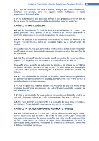 Código de Organização e Divisão Judiciária do Estado de Rondônia    24

§ 4°. Não se admitirão, nos atos e termos, espaços em branco,entrelinhas,
emendas ou rasuras, salvo se aqueles forem inutilizados e essas
expressamente ressalvadas.

§ 5°. As autenticações das decisões, termos e atos processuais devem ser de
forma a permitir identificação imediata do respectivo autor ou subscritor.

CAPÍTULO III - DAS AUDIÊNCIAS

Art. 64. As Sessões do Tribunal de Justiça e as audiências de primeiro grau
serão públicas, salvo quando a lei ou interesse da Justiça determinar o
contrário, assegurada a presença das partes e de seus procuradores.

Art. 65. As sessões e as audiências realizar-se-ão no prédio do Tribunal e do
Fórum, respectivamente, salvo as exceções legais ou a conveniência da
Justiça.

Parágrafo único. O Juiz que, sem motivo justificado nos autos,deixar de realizar
audiência designada, ficará sujeito à pena de advertência,além das sanções da
lei processual.

Art. 66. Por conveniência da formação moral e psíquica do menor de idade,
poderá o juiz impedir a sua permanência em determinadas audiências.

Parágrafo único. Durante as audiências ou sessões, os oficiais ou servidores
auxiliares deverão permanecer no recinto, à disposição da Autoridade
Judiciária, para cumprir determinações e transmitir eventuais ordens de
serviço.

Art. 67. Nas audiências ou sessões do Judiciário todos devem se apresentar
ou comparecer convenientemente trajados, comportando-se de forma a evitar a
perturbação da ordem dos serviços.

§ 1°. Os magistrados poderão aplicar aos infratores do disposto neste artigo
medidas disciplinares consistentes de: advertência,interpelação pessoal ou
retirada do recinto.

§ 2º. Se a transgressão for agravada por desobediência,desacato, motim ou
outro ato delituoso, ordenará a prisão e autuação em flagrante do infrator.

Art. 68. Para garantir o cumprimento e a execução de seus atos e decisões,
requisitará o Poder Judiciário os meios de segurança necessários.

CAPÍTULO IV - DA FISCALIZAÇÃO DO MOVIMENTO FORENSE

Art. 69. O Presidente do Tribunal fará publicar mensalmente,no órgão oficial,
dados estatísticos dos trabalhos da Corte no mês anterior,dele constando
nominalmente o número de votos e decisões que cada um de seus membros
proferir como relator, o número de feitos distribuídos,pedidos de vista e
conclusões para julgamento, despachos ou lavraturas de acórdãos, constando
a data da respectiva conclusão.
 
