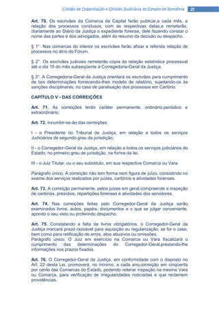 Código de Organização e Divisão Judiciária do Estado de Rondônia    25

Art. 70. Os escrivães da Comarca da Capital farão publicar,a cada mês, a
relação dos processos conclusos, com as respectivas datas,e remeterão,
diariamente ao Diário da Justiça o expediente forense, dele fazendo constar o
nome das partes e dos advogados, além do resumo da decisão ou despacho.

§ 1°. Nas comarcas do interior os escrivães farão afixar a referida relação de
processos no átrio do Fórum.

§ 2°. Os escrivães judiciais remeterão cópia da relação estatística processual
até o dia 10 do mês subseqüente à Corregedoria-Geral da Justiça.

§ 3°. A Corregedoria-Geral da Justiça orientará os escrivães para cumprimento
de tais determinações fornecendo-Ihes modelo de relatório, sujeitando-os às
sanções disciplinares, no caso de paralisação dos processos em Cartório.

CAPÍTULO V - DAS CORREIÇÕES

Art. 71. As correições terão caráter permanente, ordinário,periódico e
extraordinário.

Art. 72. Incumbir-se-ão das correições:

I - o Presidente do Tribunal de Justiça, em relação a todos os serviços
Judiciários de segundo grau da jurisdição;

II - o Corregedor-Geral da Justiça, em relação a todos os serviços judiciários do
Estado, no primeiro grau de jurisdição, na forma da lei;

III - o Juiz Titular, ou o seu substituto, em sua respectiva Comarca ou Vara.

Parágrafo único. A correição não tem forma nem figura de juízo, consistindo no
exame dos serviços realizados por juízes, cartórios e atividades forenses.

Art. 73. A correição permanente, pelos juízes em geral,compreende a inspeção
de cartórios, presídios, repartições forenses e atividades dos servidores.

Art. 74. Nas correições feitas pelo Corregedor-Geral da Justiça serão
examinados livros, autos, papéis, documentos e o que se julgar conveniente,
apondo o seu visto ou proferindo despacho.

Art. 75. Constatando a falta de livros obrigatórios, o Corregedor-Geral da
Justiça marcará prazo razoável para aquisição ou regularização, se for o caso,
bem como para retificação de erros, atos abusivos ou omissões.
Parágrafo único. O Juiz em exercício na Comarca ou Vara fiscalizará o
cumprimento     das    determinações     do    Corregedor-Geral,prestando-lhe
informações nos prazos fixados.

Art. 76. O Corregedor-Geral da Justiça, em conformidade com o disposto no
Art. 22 desta Lei, promoverá, no mínimo, a cada ano,correição em cinqüenta
por cento das Comarcas do Estado, podendo reiterar inspeção na mesma Vara
ou Comarca, para verificação de irregularidades noticiadas e que reclamem
providências.
 